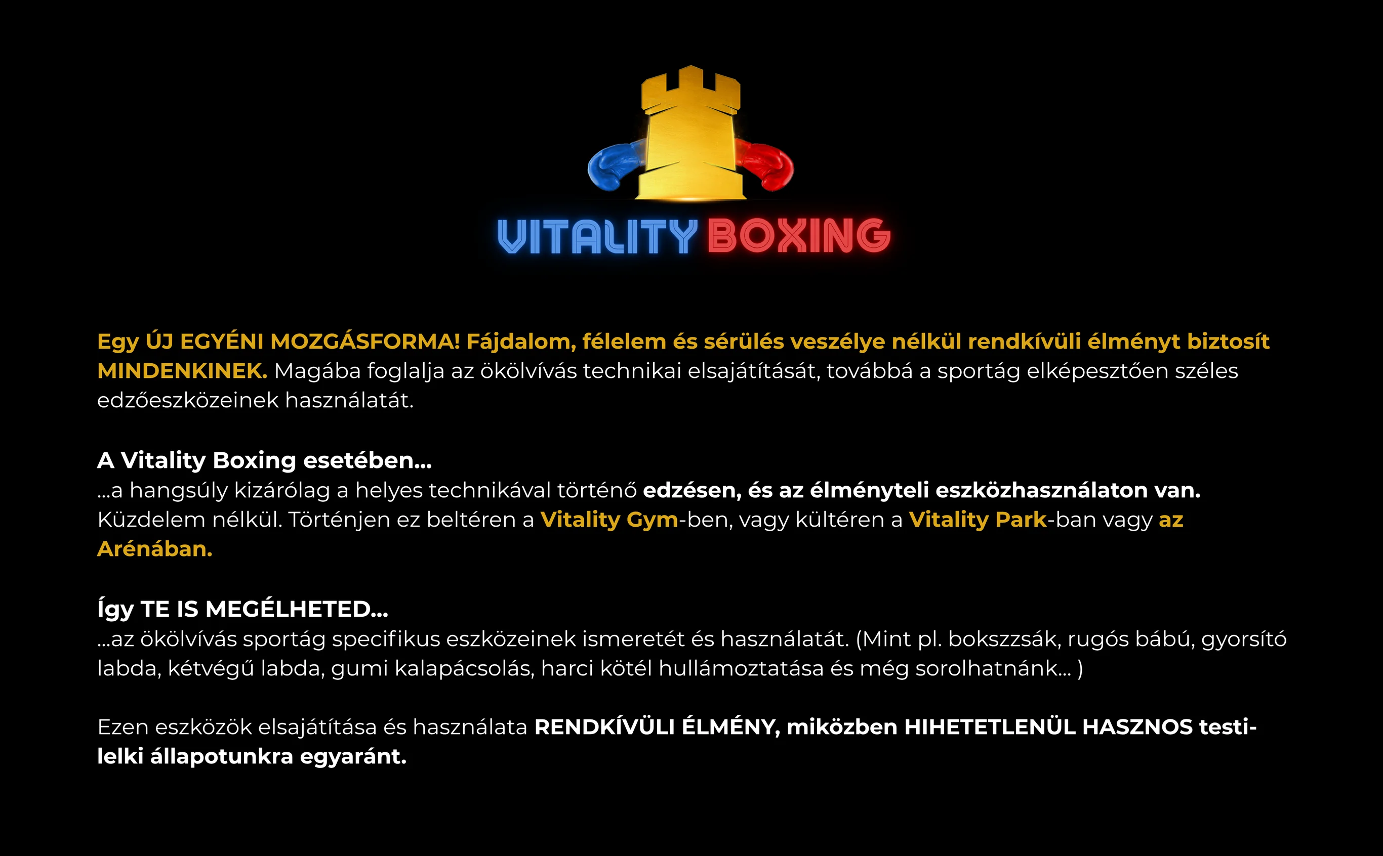 Vitality Boxing. Egy ÚJ EGYÉNI MOZGÁSFORMA! Fájdalom, félelem és sérülés veszélye nélkül rendkívüli élményt biztosít MINDENKINEK. Magába foglalja az ökölvívás technikai elsajátítását, továbbá a sportág elképesztően széles edzőeszközeinek használatát. A Vitality Boxing esetében......a hangsúly kizárólag a helyes technikával történő edzésen, és az élményteli eszközhasználaton van. Küzdelem nélkül. Történjen ez beltéren a Vitality Gym -ben, vagy kültéren a Vitality Park -ban vagy az Arénában. Így TE IS MEGÉLHETED......az ökölvívás sportág specifikus eszközeinek ismeretét és használatát. (Mint pl. bokszzsák, rugós bábú, gyorsító labda, kétvégű labda, gumi kalapácsolás, harci kötél hullámoztatása és még sorolhatnánk... ) Ezen eszközök elsajátítása és használata RENDKÍVÜLI ÉLMÉNY, miközben HIHETETLENÜL HASZNOS testi-lelki állapotunkra egyaránt.