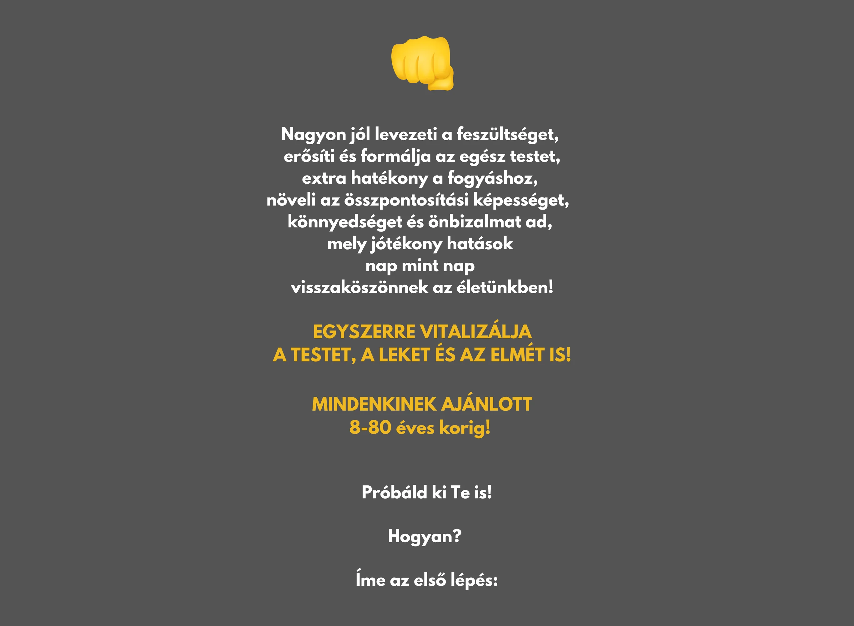 Nagyon jól levezeti a feszültséget, erősíti és formálja az egész testet, extra hatékony a fogyáshoz, növeli az összpontosítási képességet, könnyedséget és önbizalmat ad, mely jótékony hatások nap mint nap visszaköszönnek az életünkben! EGYSZERRE VITALIZÁLJA A TESTET, A LEKET ÉS AZ ELMÉT IS! MINDENKINEK AJÁNLOTT 8-80 éves korig! Próbáld ki Te is! Hogyan? Íme az első lépés: