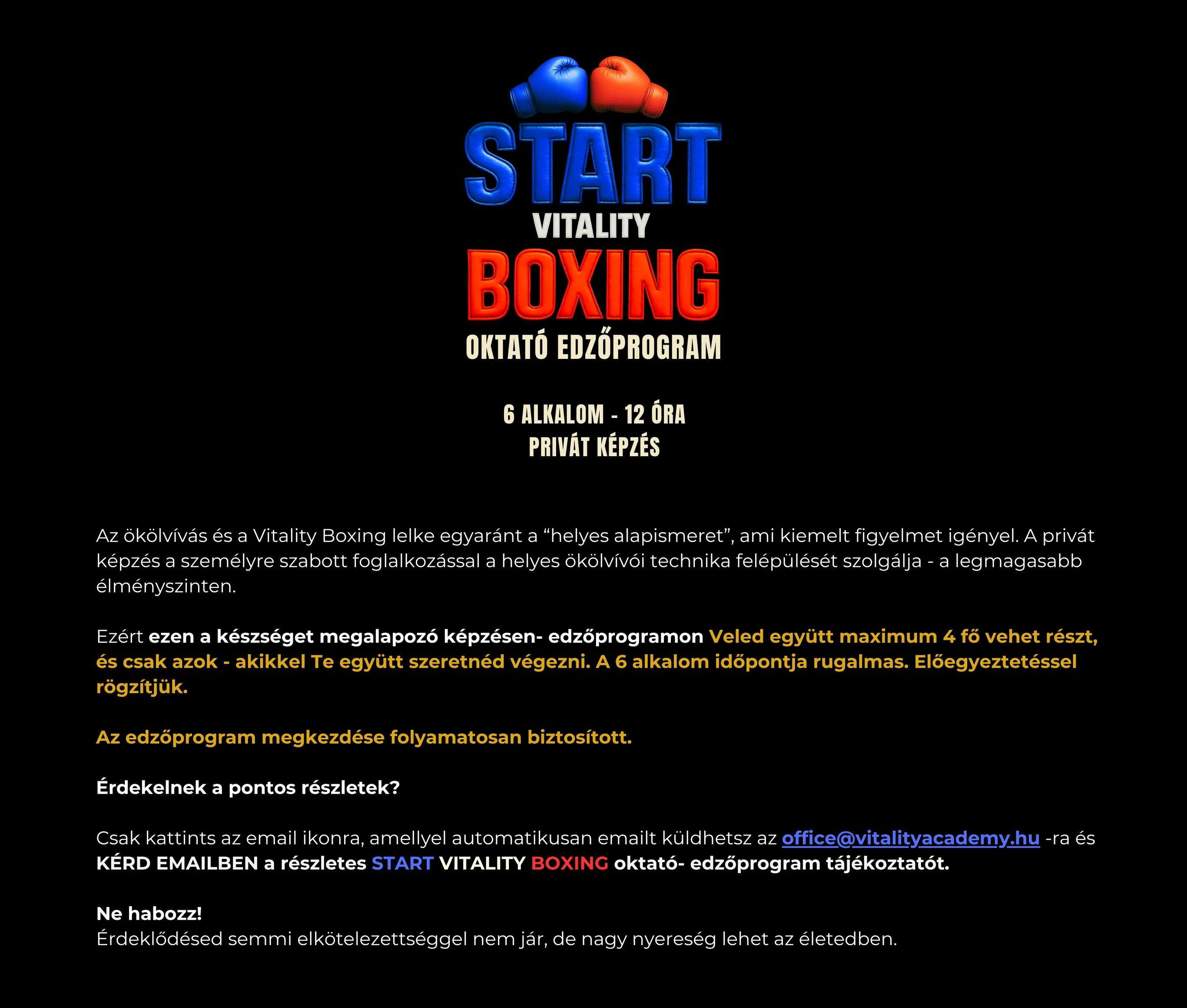 START Vitality Boxing oktató edzőprogram — 6 alkalom, 12 óra, privát képzés. Az ökölvívás és a Vitality Boxing lelke egyaránt a “helyes alapismeret”, ami kiemelt figyelmet igényel. A privát képzés a személyre szabott foglalkozással a helyes ökölvívói technika felépülését szolgálja - a legmagasabb élményszinten. Ezért ezen a készséget megalapozó képzésen- edzőprogramon Veled együtt maximum 4 fő vehet részt, és csak azok - akikkel Te együtt szeretnéd végezni. A 6 alkalom időpontja rugalmas. Előegyeztetéssel rögzítjük. Az edzőprogram megkezdése folyamatosan biztosított. Érdekelnek a pontos részletek? Csak kattints az email ikonra, amellyel automatikusan emailt küldhetsz az office@vitalityacademy.hu -ra és KÉRD EMAILBEN a részletes START VITALITY BOXING oktató- edzőprogram tájékoztatót. Ne habozz! Érdeklődésed semmi elkötelezettséggel nem jár, de nagy nyereség lehet az életedben.