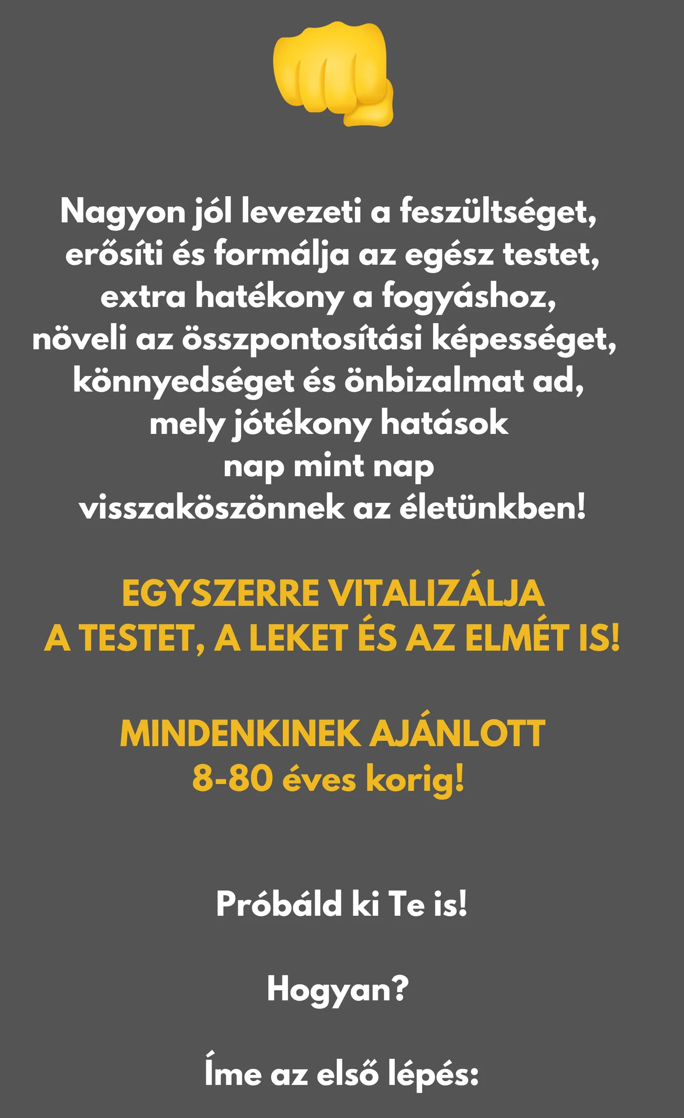 Nagyon jól levezeti a feszültséget, erősíti és formálja az egész testet, extra hatékony a fogyáshoz, növeli az összpontosítási képességet, könnyedséget és önbizalmat ad, mely jótékony hatások nap mint nap visszaköszönnek az életünkben! EGYSZERRE VITALIZÁLJA A TESTET, A LEKET ÉS AZ ELMÉT IS! MINDENKINEK AJÁNLOTT 8-80 éves korig! Próbáld ki Te is! Hogyan? Íme az első lépés:
